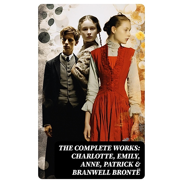 The Complete Works: Charlotte, Emily, Anne, Patrick & Branwell Brontë, Charlotte Brontë, Anne Brontë, Emily Brontë