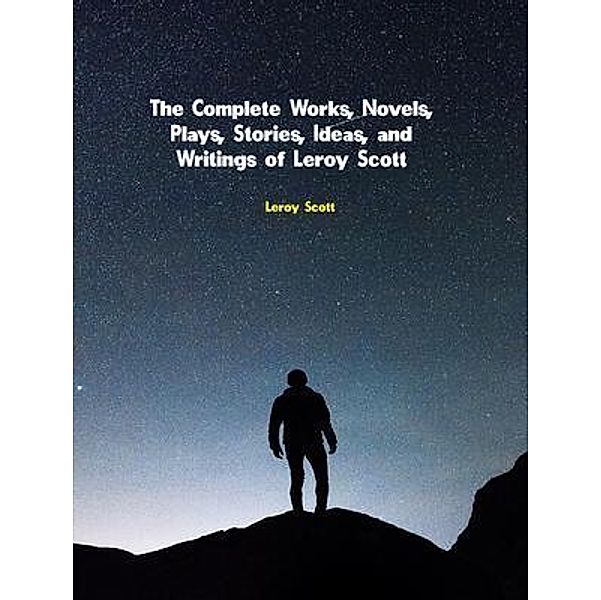 The Complete Works, Novels, Plays, Stories, Ideas, and Writings of Leroy Scott, Leroy Scott