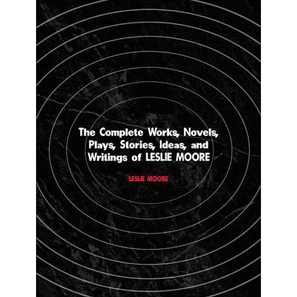 The Complete Works, Novels, Plays, Stories, Ideas, and Writings of LESLIE MOORE, Leslie Moore