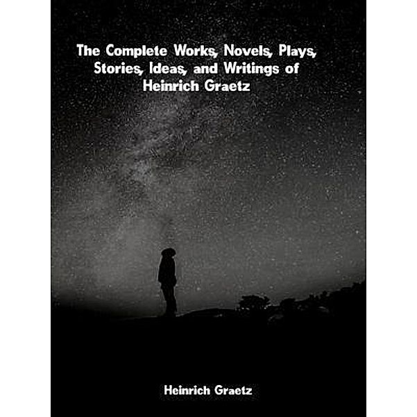 The Complete Works, Novels, Plays, Stories, Ideas, and Writings of Heinrich Graetz, Heinrich Graetz