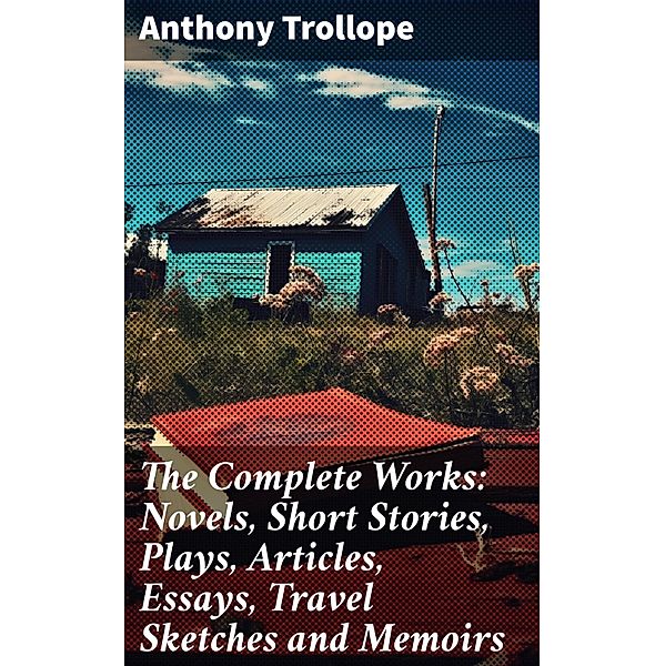 The Complete Works: Novels, Short Stories, Plays, Articles, Essays, Travel Sketches and Memoirs, Anthony Trollope