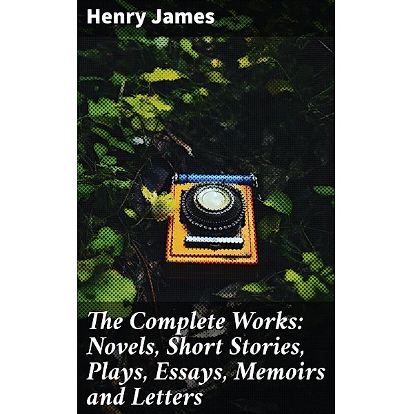 The Complete Works: Novels, Short Stories, Plays, Essays, Memoirs and Letters, Henry James