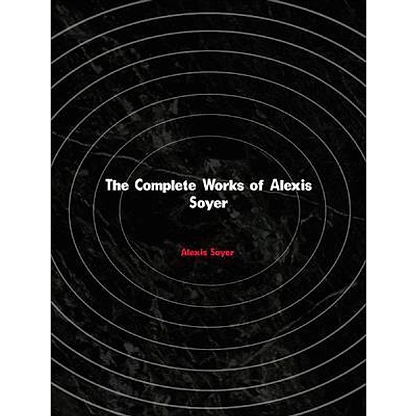 The Complete Works of Alexis Soyer, Alexis Soyer