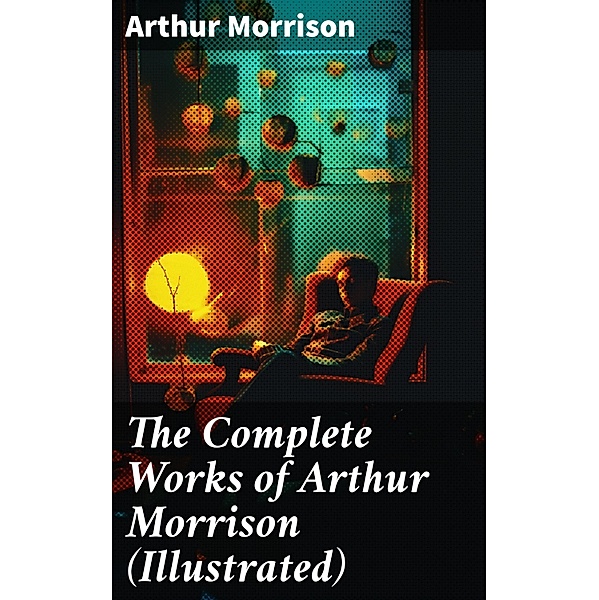 The Complete Works of Arthur Morrison (Illustrated), Arthur Morrison