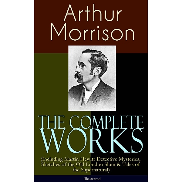 The Complete Works of Arthur Morrison (Including Martin Hewitt Detective Mysteries, Sketches of the Old London Slum & Tales of the Supernatural) - Illustrated, Arthur Morrison