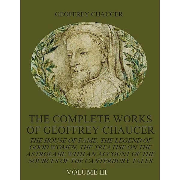 The Complete Works of Geoffrey Chaucer : The House of Fame, The Legend of Good Women, The Treatise on the Astrolabe with an Account on the Sources of the Canterbury Tales, Volume III (Illustrated), Geoffrey Chaucer