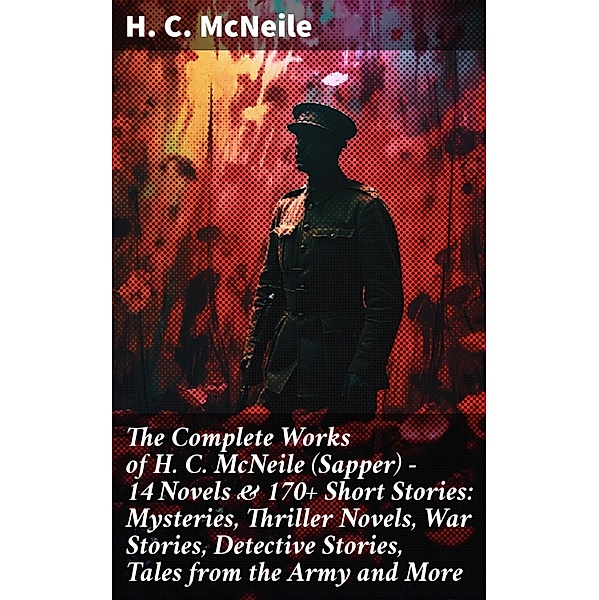 The Complete Works of H. C. McNeile (Sapper) - 14 Novels & 170+ Short Stories: Mysteries, Thriller Novels, War Stories, Detective Stories, Tales from the Army and More, H. C. McNeile