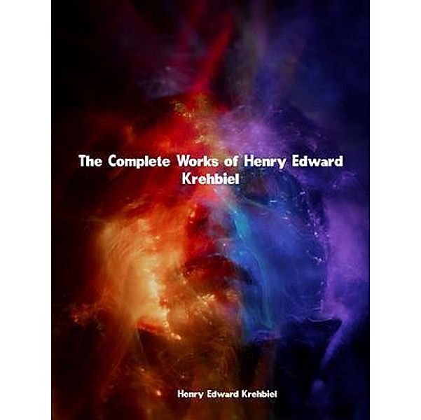 The Complete Works of Henry Edward Krehbiel, Henry Edward Krehbiel