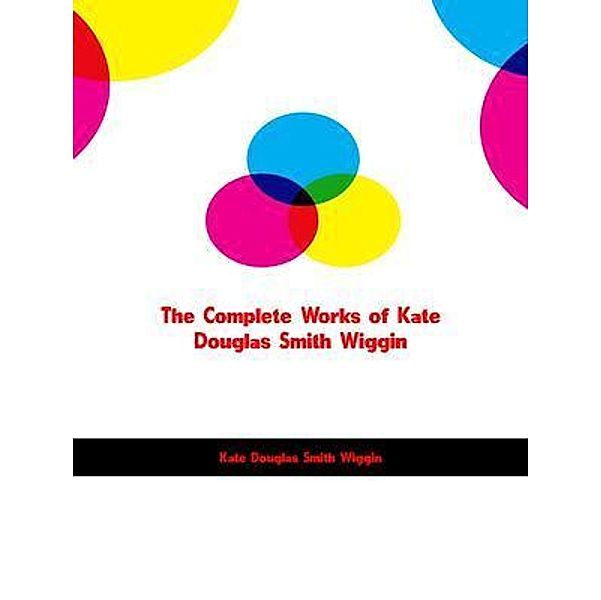 The Complete Works of Kate Douglas Smith Wiggin, Kate Douglas Smith Wiggin