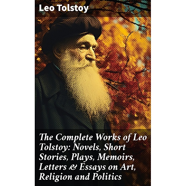The Complete Works of Leo Tolstoy: Novels, Short Stories, Plays, Memoirs, Letters & Essays on Art, Religion and Politics, Leo Tolstoy
