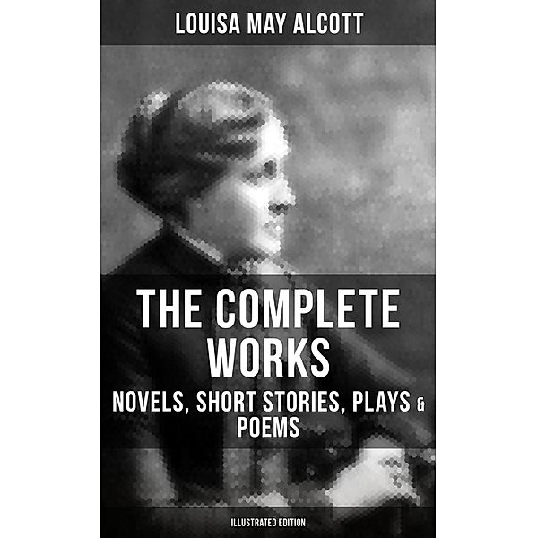 The Complete Works of Louisa May Alcott: Novels, Short Stories, Plays & Poems (Illustrated Edition), Louisa May Alcott