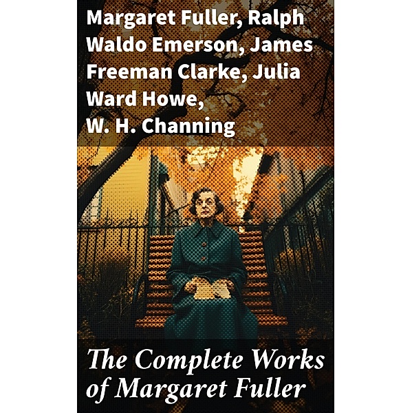 The Complete Works of Margaret Fuller, Margaret Fuller, Ralph Waldo Emerson, James Freeman Clarke, Julia Ward Howe, W. H. Channing
