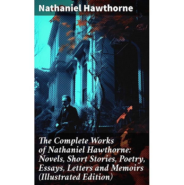 The Complete Works of Nathaniel Hawthorne: Novels, Short Stories, Poetry, Essays, Letters and Memoirs (Illustrated Edition), Nathaniel Hawthorne