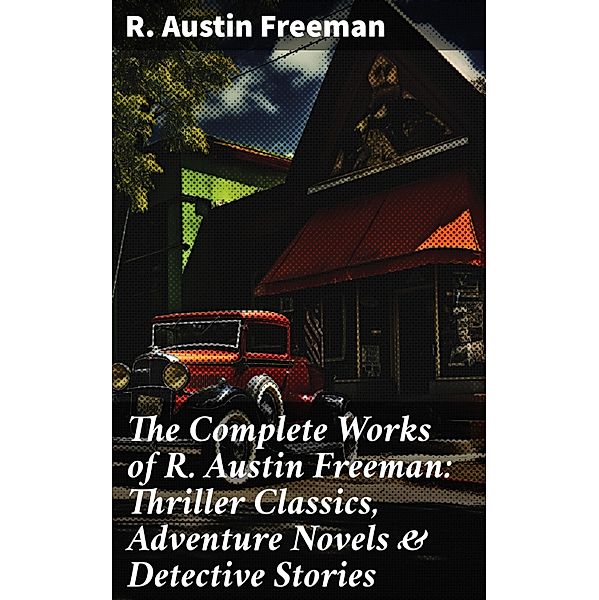 The Complete Works of R. Austin Freeman: Thriller Classics, Adventure Novels & Detective Stories, R. Austin Freeman