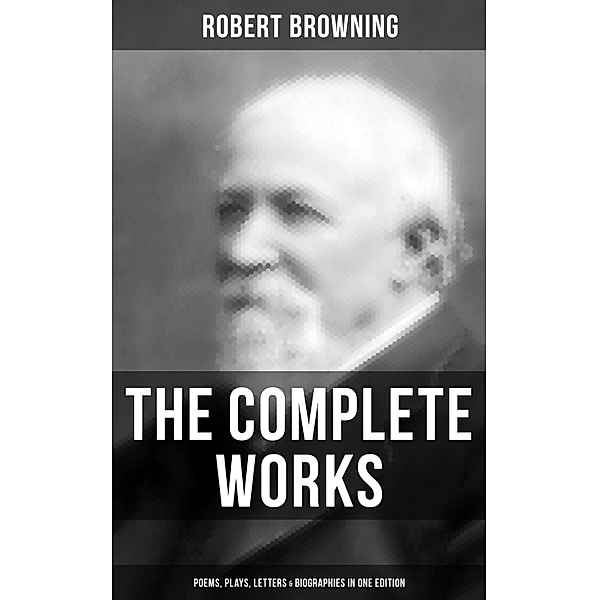 The Complete Works of Robert Browning: Poems, Plays, Letters & Biographies in One Edition, Robert Browning