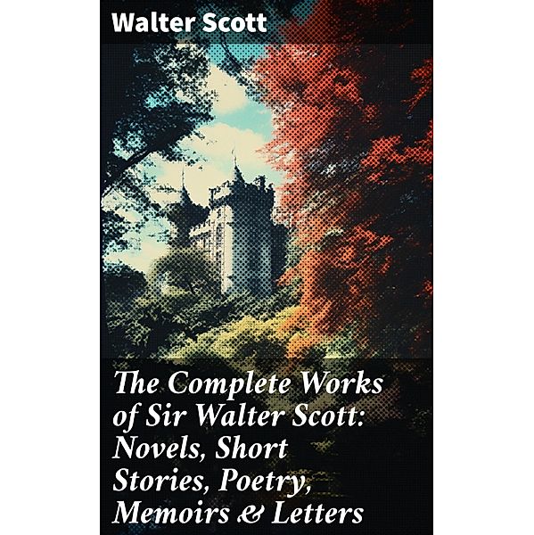 The Complete Works of Sir Walter Scott: Novels, Short Stories, Poetry, Memoirs & Letters, Walter Scott