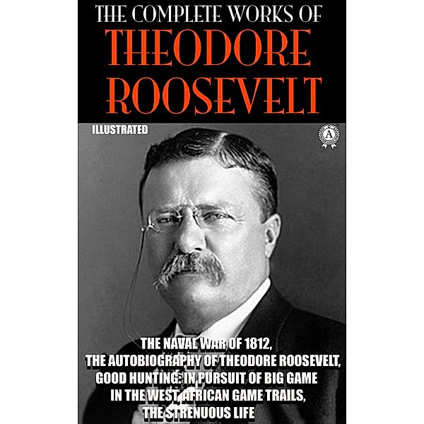 The Complete Works of Theodore Roosevelt. Illustrated, Theodore Roosevelt