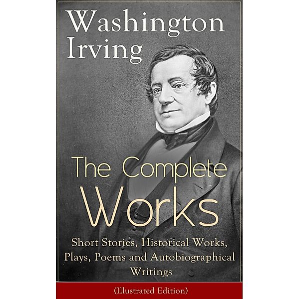 The Complete Works of Washington Irving: Short Stories, Historical Works, Plays, Poems and Autobiographical Writings (Illustrated Edition), Washington Irving
