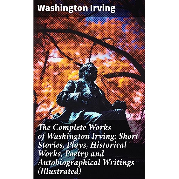 The Complete Works of Washington Irving: Short Stories, Plays, Historical Works, Poetry and Autobiographical Writings (Illustrated), Washington Irving