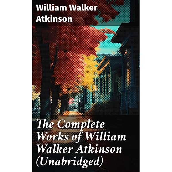The Complete Works of William Walker Atkinson (Unabridged), William Walker Atkinson