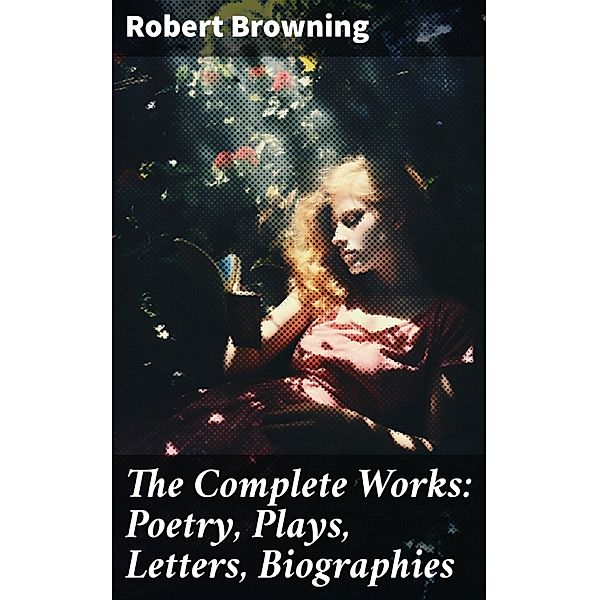 The Complete Works: Poetry, Plays, Letters, Biographies, Robert Browning