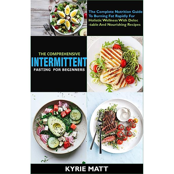 The Comprehensive Intermittent Fasting For Beginners:The Complete Nutrition Guide To Burning Fat Rapidly For Holistic Wellness With Delectable And Nourishing Recipes, Kyrie Matt