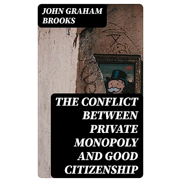 The Conflict between Private Monopoly and Good Citizenship, John Graham Brooks