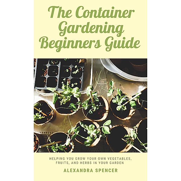 The Container Gardening Beginners Guide: Helping You Grow Your Own Vegetables, Fruits, And Herbs In Your Garden, Alexandra Spencer