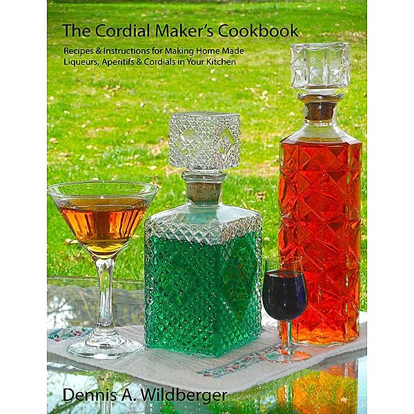 The Cordial Maker's Cookbook - Recipes & Instructions for Making Home Made Liqueurs, Aperitifs & Cordials in Your Kitchen, Dennis Wildberger