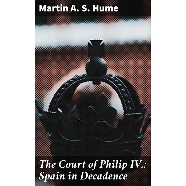 The Court of Philip IV.: Spain in Decadence, Martin A. S. Hume