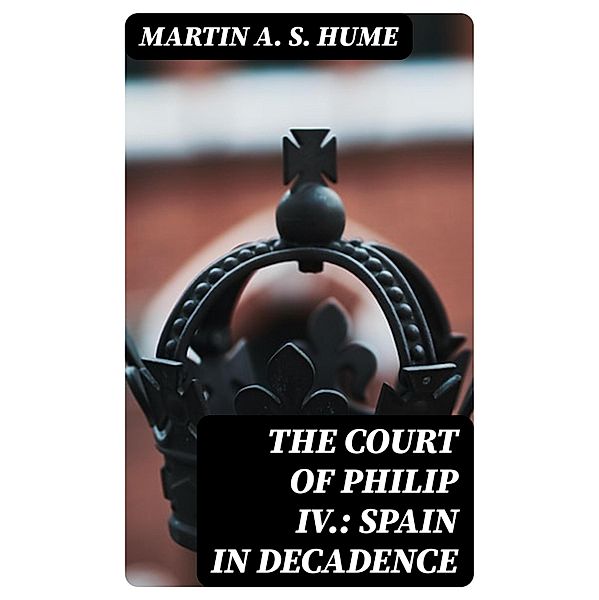 The Court of Philip IV.: Spain in Decadence, Martin A. S. Hume