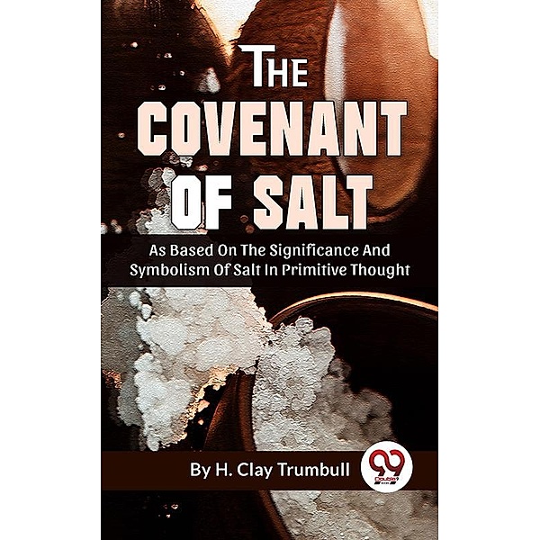 The Covenant Of Salt As Based On The Significance And Symbolism Of Salt In Primitive Thought, H. Clay Trumbull