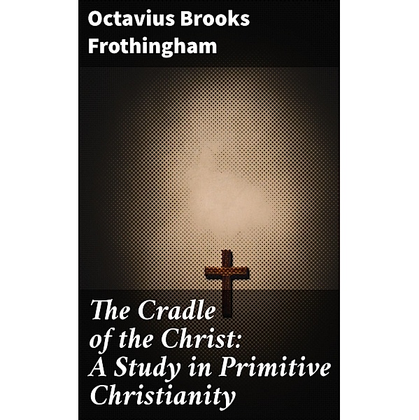 The Cradle of the Christ: A Study in Primitive Christianity, Octavius Brooks Frothingham