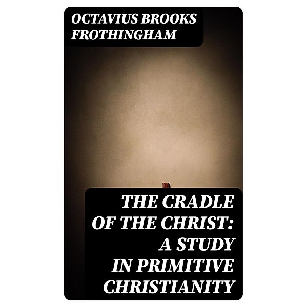 The Cradle of the Christ: A Study in Primitive Christianity, Octavius Brooks Frothingham