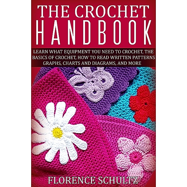 The Crochet Handbook. Learn what Equipment you need to Crochet, The Basics of Crochet, How to Read Written Patterns, Graphs, Charts and Diagrams, and More, Florence Schultz