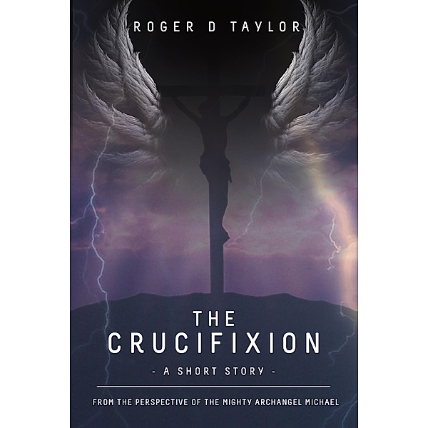 The Crucifixion - A Short Story: From the Perspective of the Mighty Archangel Michael, Roger D Taylor