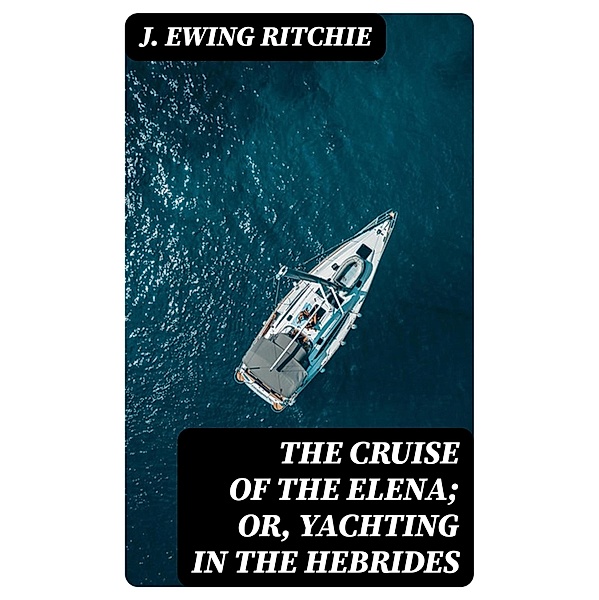 The Cruise of the Elena; Or, Yachting in the Hebrides, J. Ewing Ritchie