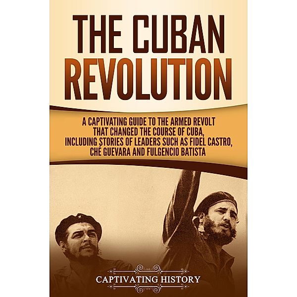 The Cuban Revolution: A Captivating Guide to the Armed Revolt That Changed the Course of Cuba, Including Stories of Leaders Such as Fidel Castro, Chè Guevara, and Fulgencio Batista, Captivating History