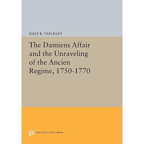 The Damiens Affair and the Unraveling of the ANCIEN REGIME, 1750-1770 / Princeton Legacy Library Bd.506, Dale K. Van Kley