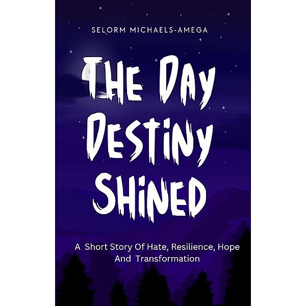 The Day Destiny Shined: A Short Story Of Hate, Resilience, Hope And Transformation, Selorm Michaels-Amega