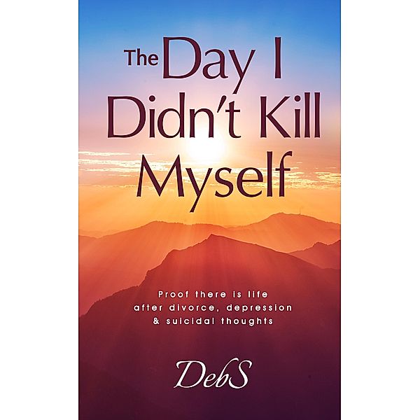 The Day I Didn't Kill Myself: Proof There is Life After Divorce, Depression & Suicidal Thoughts, Deb S