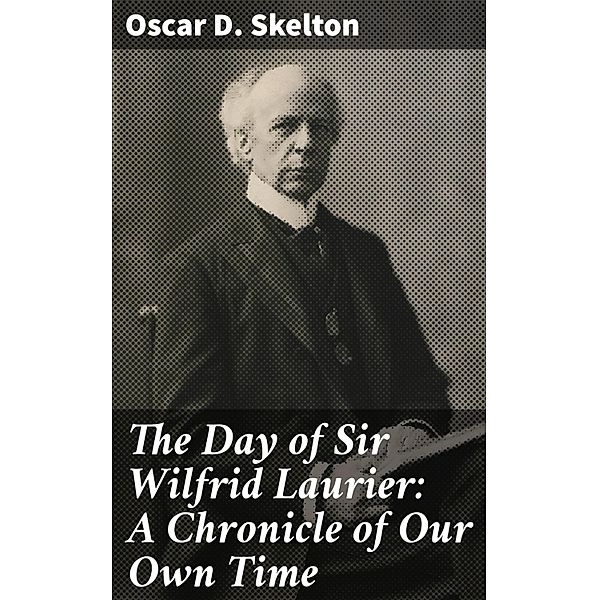 The Day of Sir Wilfrid Laurier: A Chronicle of Our Own Time, Oscar D. Skelton