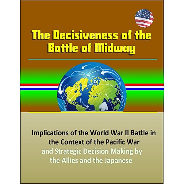 The Decisiveness of the Battle of Midway: Implications of the World War II Battle in the Context of the Pacific War and Strategic Decision Making by the Allies and the Japanese