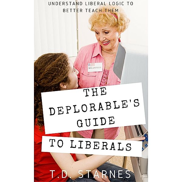 The Deplorable's Guide to Liberals: Understand Liberal Logic to Better Teach Them, T. D. Starnes