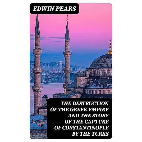 The Destruction of the Greek Empire and the Story of the Capture of Constantinople by the Turks, Edwin Pears