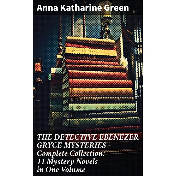 THE DETECTIVE EBENEZER GRYCE MYSTERIES - Complete Collection: 11 Mystery Novels in One Volume, Anna Katharine Green