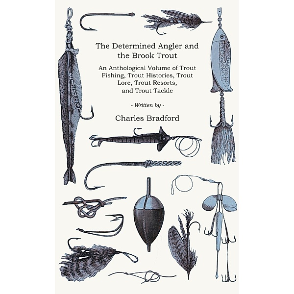 The Determined Angler and the Brook Trout - An Anthological Volume of Trout Fishing, Trout Histories, Trout Lore, Trout Resorts, and Trout Tackle (History of Fishing Series), Charles Bradford