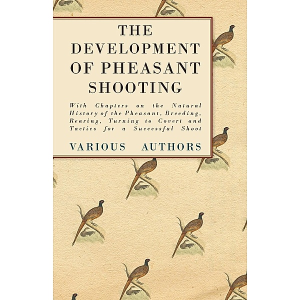 The Development of Pheasant Shooting - With Chapters on the Natural History of the Pheasant, Breeding, Rearing, Turning to Covert and Tactics for a Successful Shoot, Various
