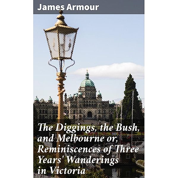 The Diggings, the Bush, and Melbourne or, Reminiscences of Three Years' Wanderings in Victoria, James Armour