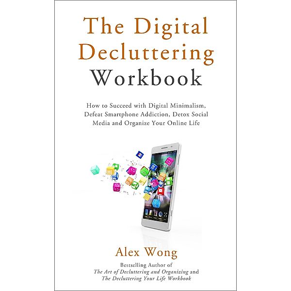 The Digital Decluttering Workbook: How to Succeed with Digital Minimalism, Defeat Smartphone Addiction, Detox Social Media, and Organize Your Online Life (Declutter Workbook, #3) / Declutter Workbook, Alex Wong